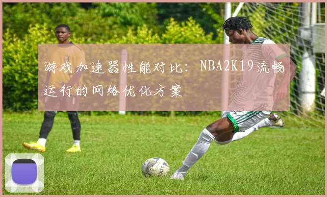 游戏加速器性能对比：NBA2K19流畅运行的网络优化方案