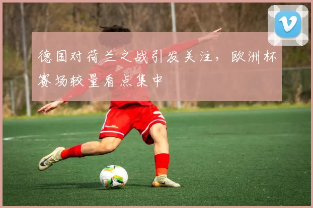 德国对荷兰之战引发关注,欧洲杯赛场较量看点集中