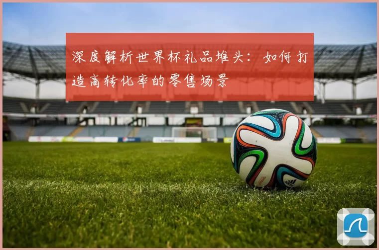 深度解析世界杯礼品堆头：如何打造高转化率的零售场景