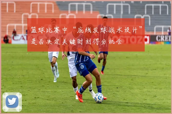 篮球比赛中“底线发球战术设计”是否决定关键时刻得分机会