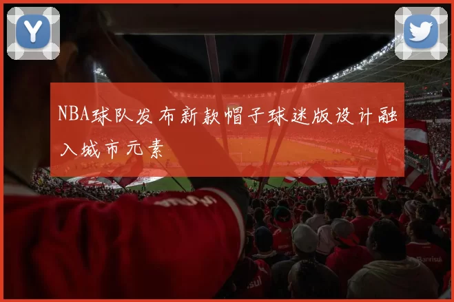 NBA球队发布新款帽子球迷版设计融入城市元素