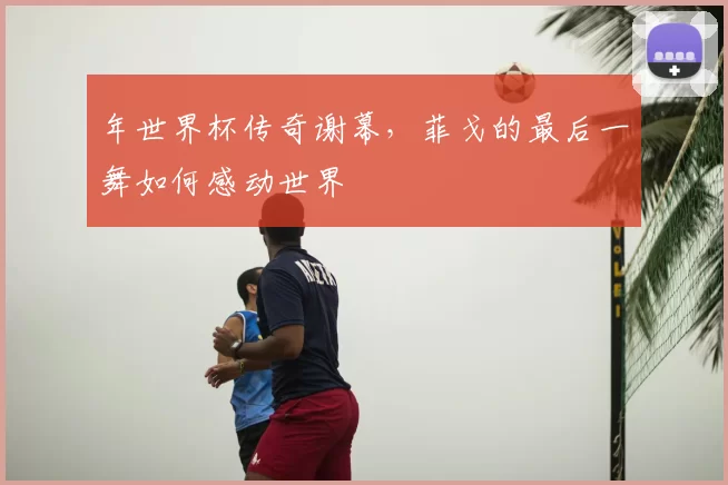 年世界杯传奇谢幕，菲戈的最后一舞如何感动世界
