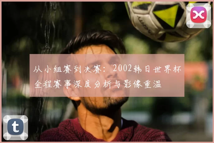 从小组赛到决赛：2002韩日世界杯全程赛事深度分析与影像重温