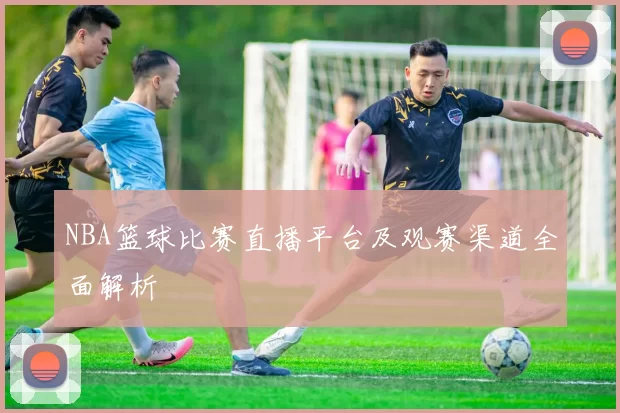 NBA篮球比赛直播平台及观赛渠道全面解析