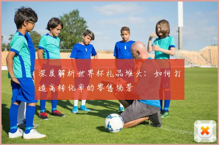 深度解析世界杯礼品堆头:如何打造高转化率的零售场景