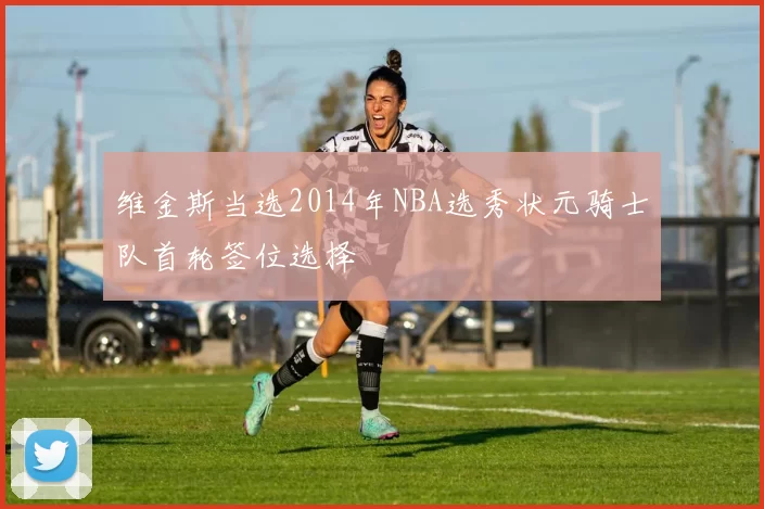 维金斯当选2014年NBA选秀状元骑士队首轮签位选择
