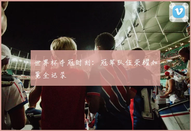 世界杯夺冠时刻：冠军队伍荣耀加冕全记录
