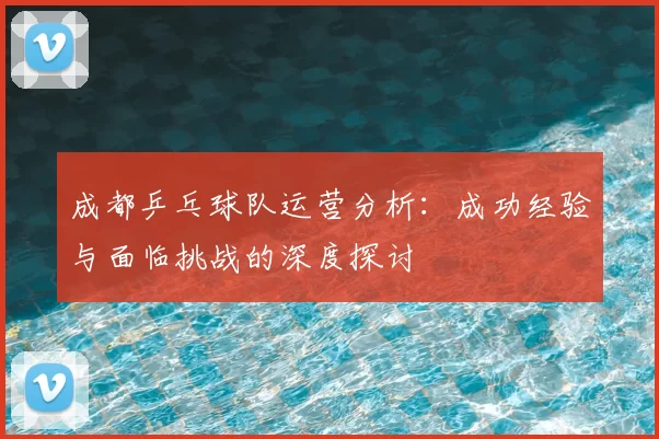成都乒乓球队运营分析：成功经验与面临挑战的深度探讨