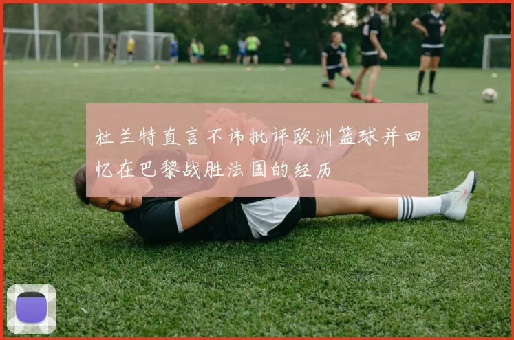 杜兰特直言不讳批评欧洲篮球并回忆在巴黎战胜法国的经历