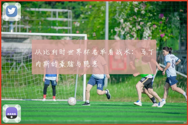 从比利时世界杯名单看战术：马丁内斯的豪赌与隐患