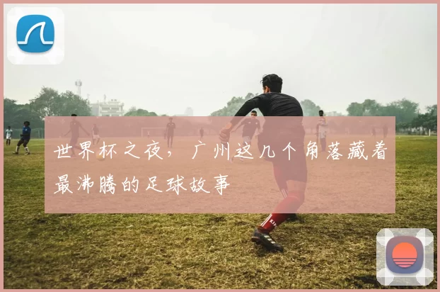 世界杯之夜,广州这几个角落藏着最沸腾的足球故事