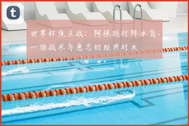 世界杯焦点战：阿根廷对阵冰岛，一场战术与意志的经典对决