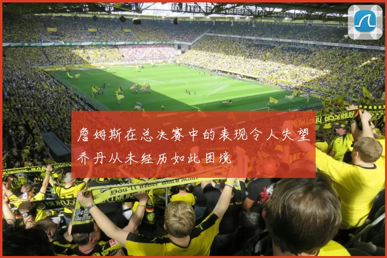 詹姆斯在总决赛中的表现令人失望乔丹从未经历如此困境