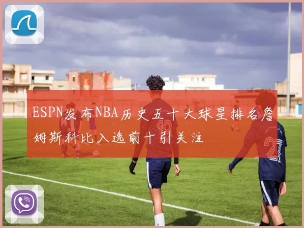 ESPN发布NBA历史五十大球星排名詹姆斯科比入选前十引关注