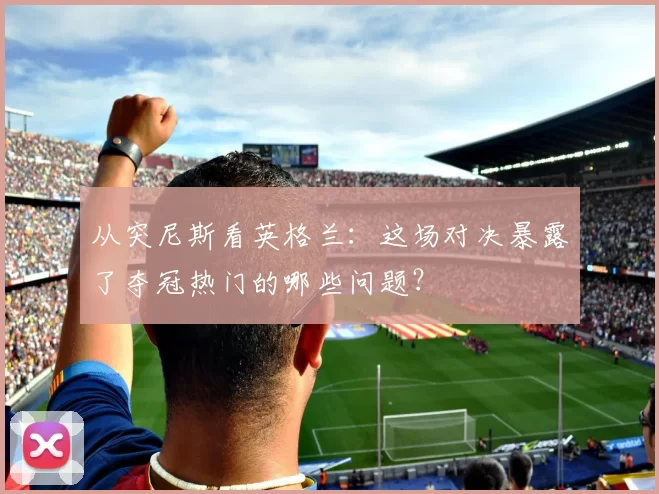 从突尼斯看英格兰：这场对决暴露了夺冠热门的哪些问题？