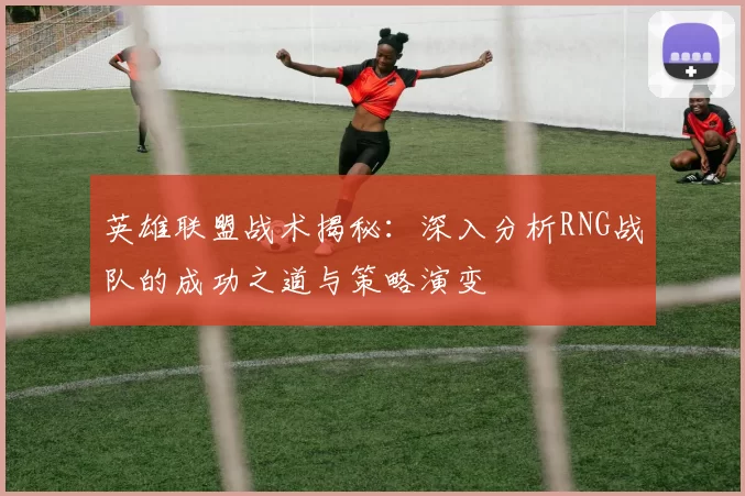 英雄联盟战术揭秘：深入分析RNG战队的成功之道与策略演变