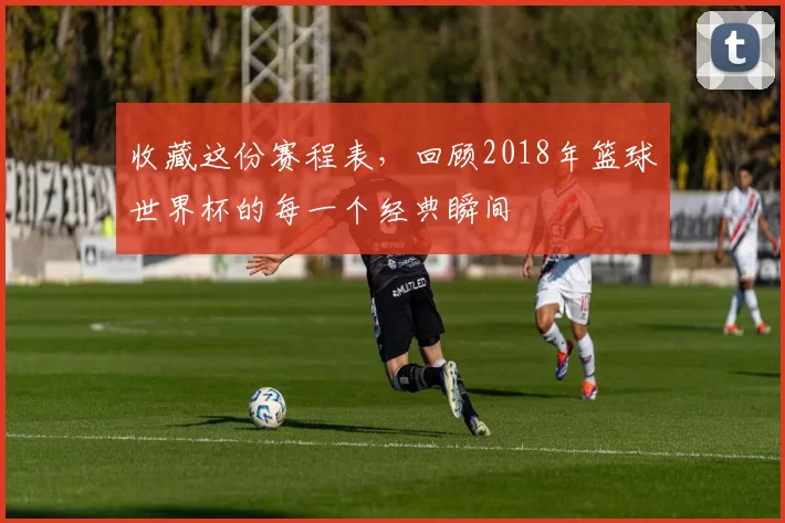 收藏这份赛程表，回顾2018年篮球世界杯的每一个经典瞬间