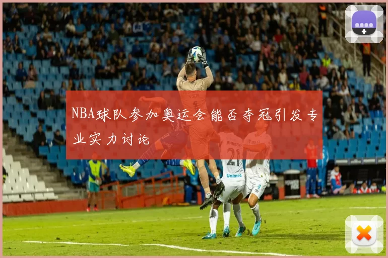 NBA球队参加奥运会能否夺冠引发专业实力讨论