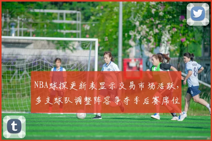 NBA球探更新表显示交易市场活跃，多支球队调整阵容争夺季后赛席位