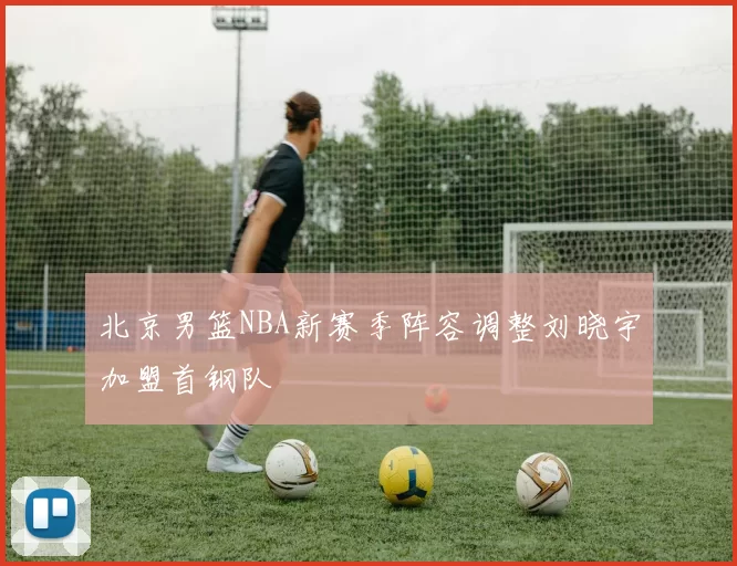 北京男篮NBA新赛季阵容调整刘晓宇加盟首钢队