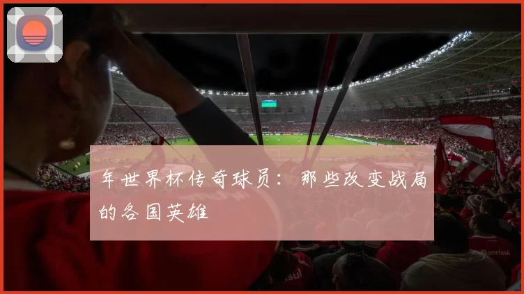 年世界杯传奇球员：那些改变战局的各国英雄