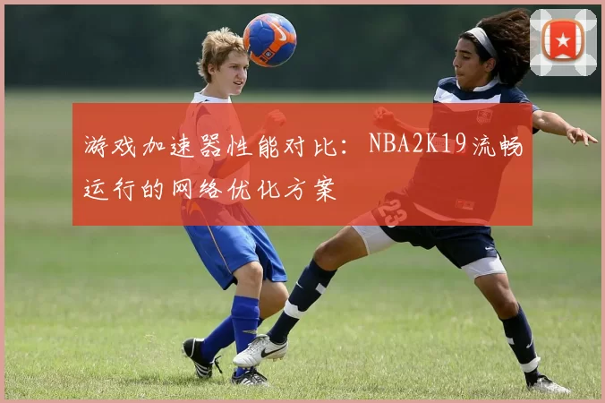 游戏加速器性能对比：NBA2K19流畅运行的网络优化方案