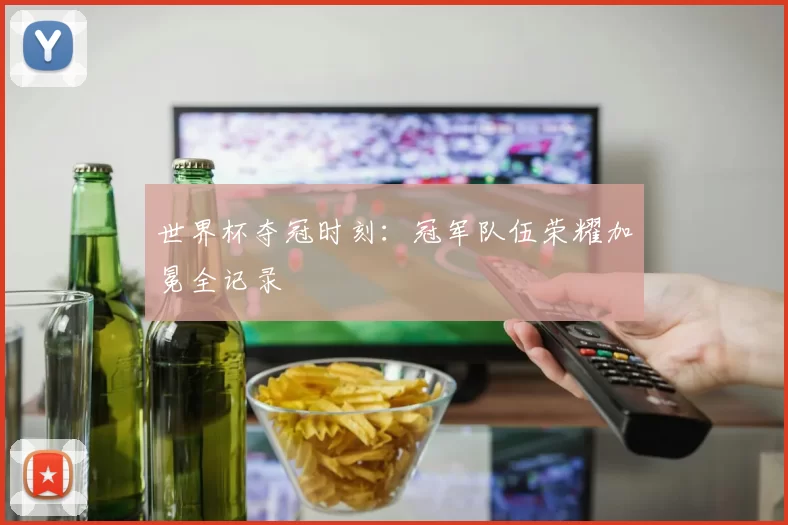 世界杯夺冠时刻：冠军队伍荣耀加冕全记录