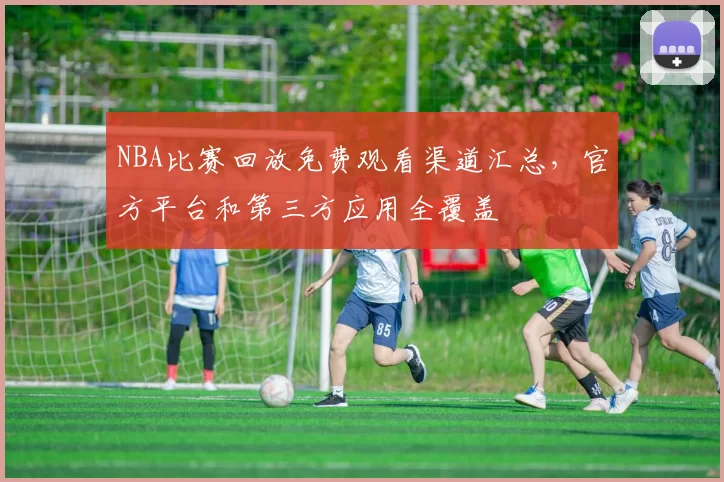 NBA比赛回放免费观看渠道汇总，官方平台和第三方应用全覆盖