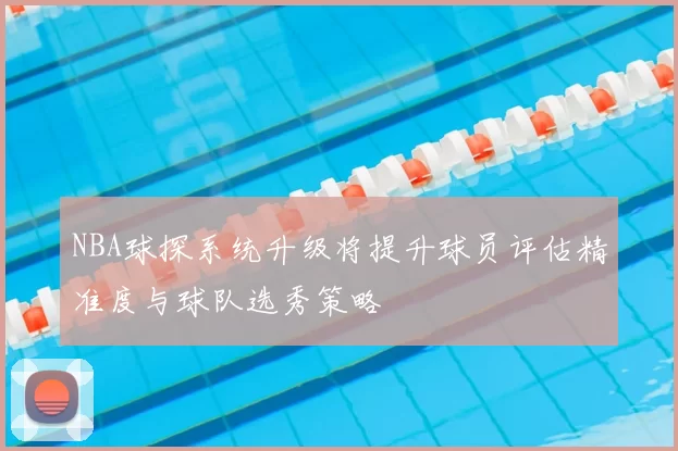 NBA球探系统升级将提升球员评估精准度与球队选秀策略