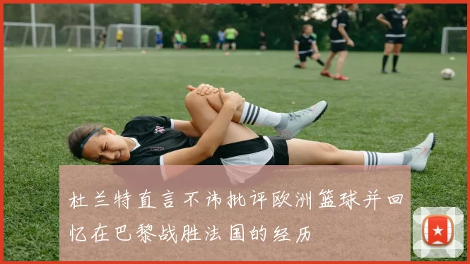 杜兰特直言不讳批评欧洲篮球并回忆在巴黎战胜法国的经历