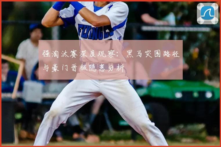 强淘汰赛深度观察：黑马突围路径与豪门晋级隐患分析