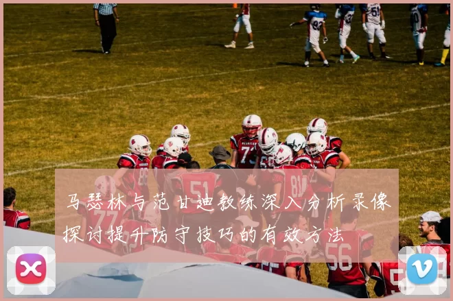 马瑟林与范甘迪教练深入分析录像探讨提升防守技巧的有效方法