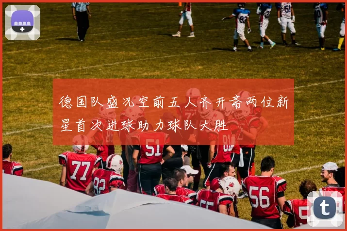 德国队盛况空前五人齐开斋两位新星首次进球助力球队大胜