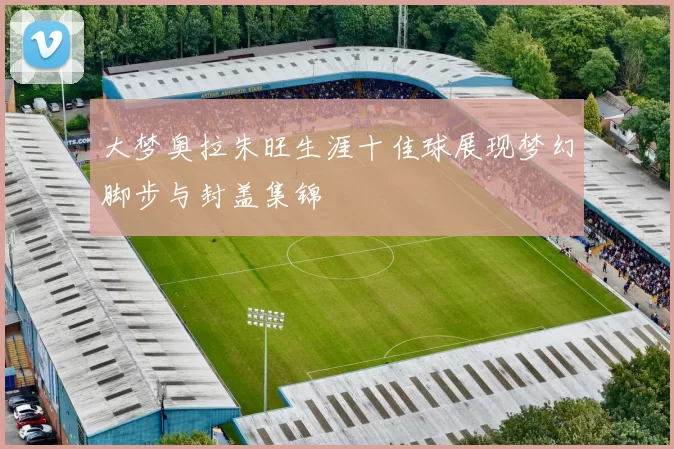 大梦奥拉朱旺生涯十佳球展现梦幻脚步与封盖集锦