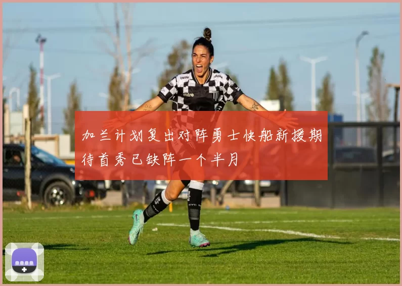 加兰计划复出对阵勇士快船新援期待首秀已缺阵一个半月