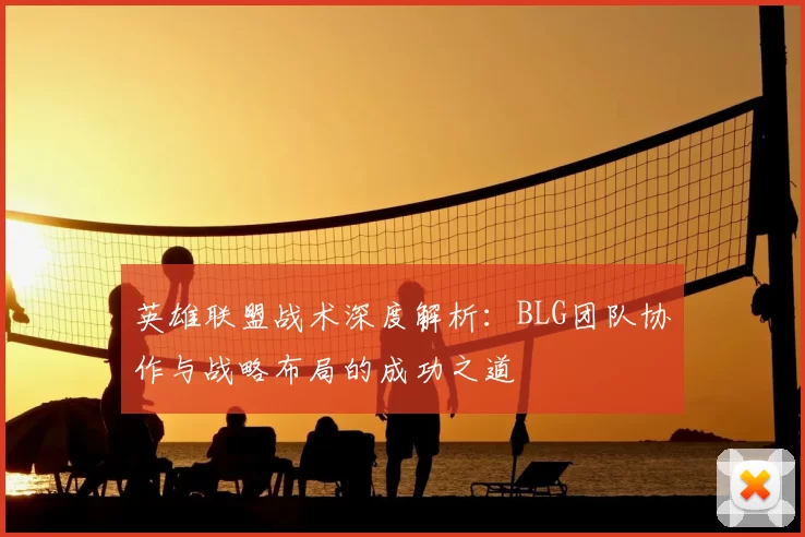 英雄联盟战术深度解析:BLG团队协作与战略布局的成功之道