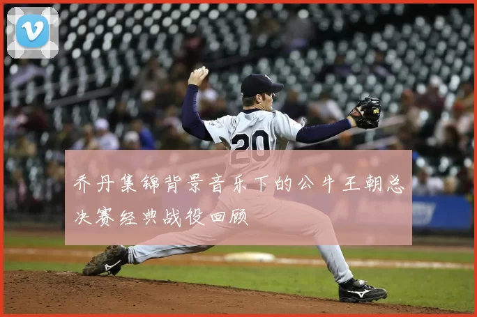 乔丹集锦背景音乐下的公牛王朝总决赛经典战役回顾
