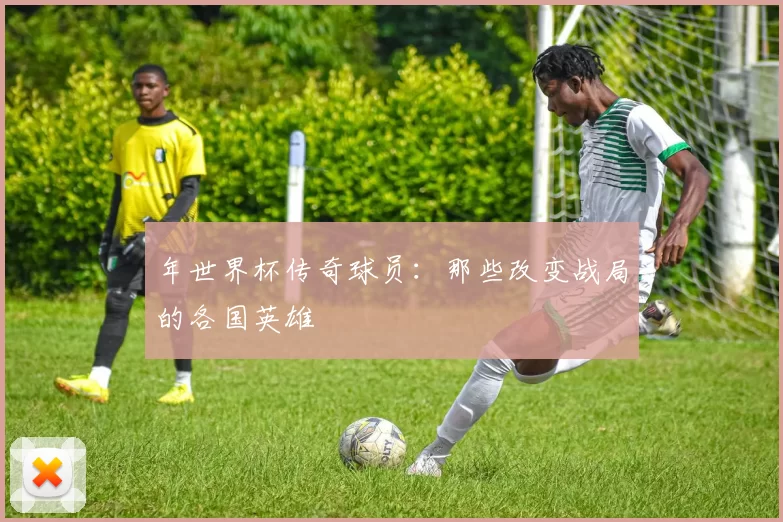 年世界杯传奇球员：那些改变战局的各国英雄