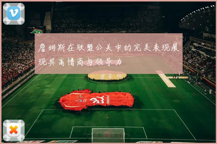 詹姆斯在联盟公关中的完美表现展现其高情商与领导力