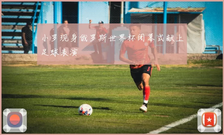 小罗现身俄罗斯世界杯闭幕式献上足球表演