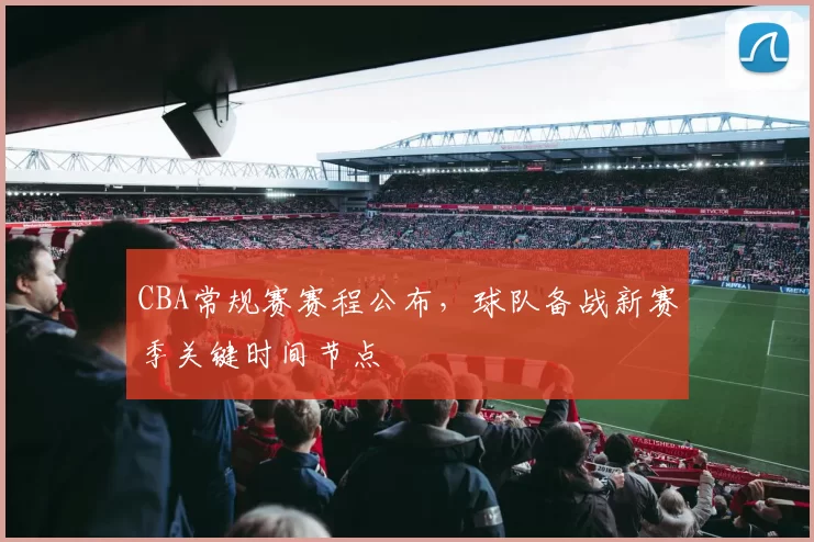 CBA常规赛赛程公布，球队备战新赛季关键时间节点