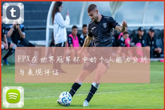 FPX在世界冠军杯中的个人能力分析与表现评估