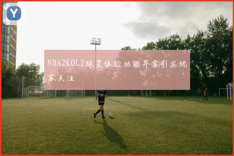NBA2KOL2球星体验功能异常引发玩家关注