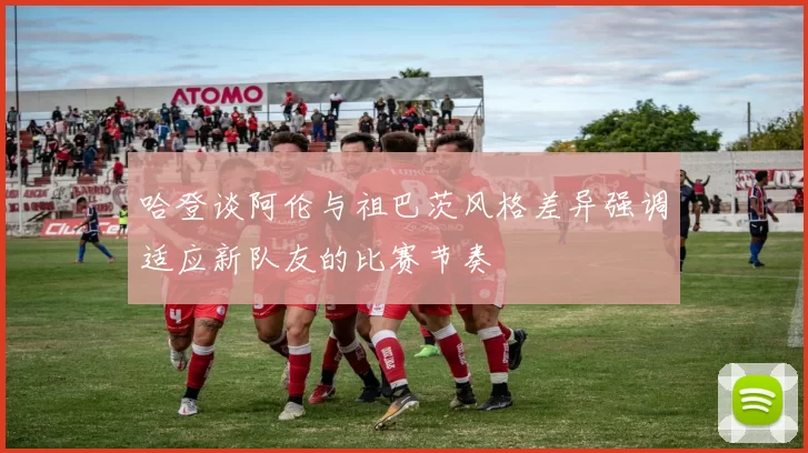 哈登谈阿伦与祖巴茨风格差异强调适应新队友的比赛节奏