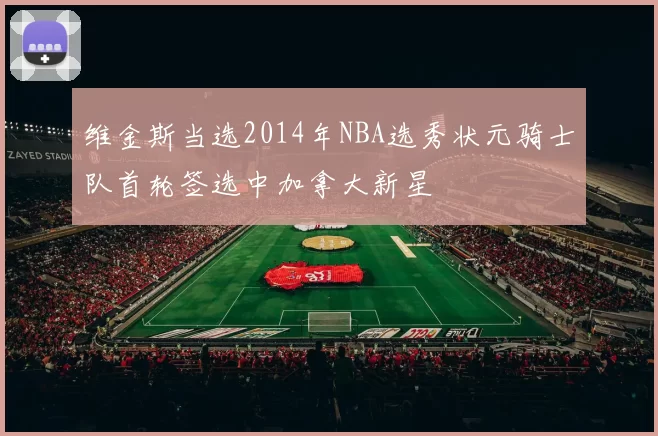 维金斯当选2014年NBA选秀状元骑士队首轮签选中加拿大新星