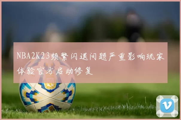 NBA2K23频繁闪退问题严重影响玩家体验官方启动修复