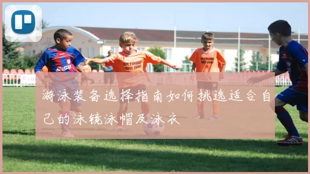 游泳装备选择指南如何挑选适合自己的泳镜泳帽及泳衣