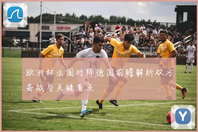 欧洲杯法国对阵德国前瞻解析双方备战与关键看点