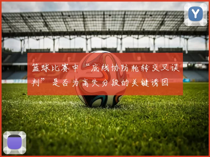 篮球比赛中“底线协防轮转交叉误判”是否为高失分段的关键诱因