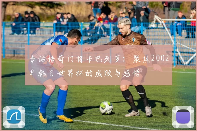 专访传奇门将卡巴列罗：聚焦2002年韩日世界杯的成败与感悟